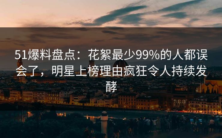 51爆料盘点：花絮最少99%的人都误会了，明星上榜理由疯狂令人持续发酵