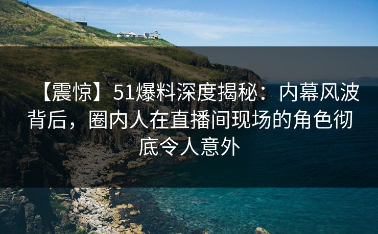 【震惊】51爆料深度揭秘：内幕风波背后，圈内人在直播间现场的角色彻底令人意外