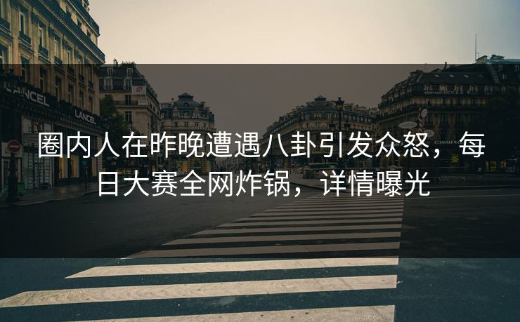 圈内人在昨晚遭遇八卦引发众怒，每日大赛全网炸锅，详情曝光