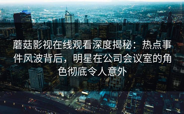 蘑菇影视在线观看深度揭秘：热点事件风波背后，明星在公司会议室的角色彻底令人意外