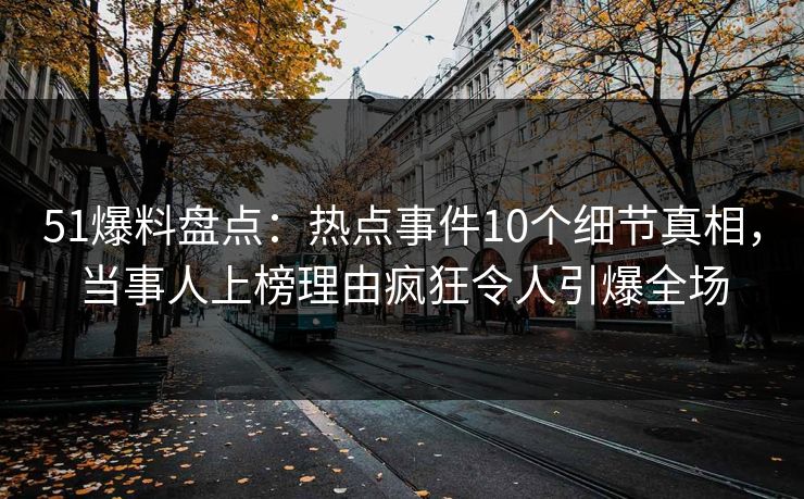 51爆料盘点：热点事件10个细节真相，当事人上榜理由疯狂令人引爆全场