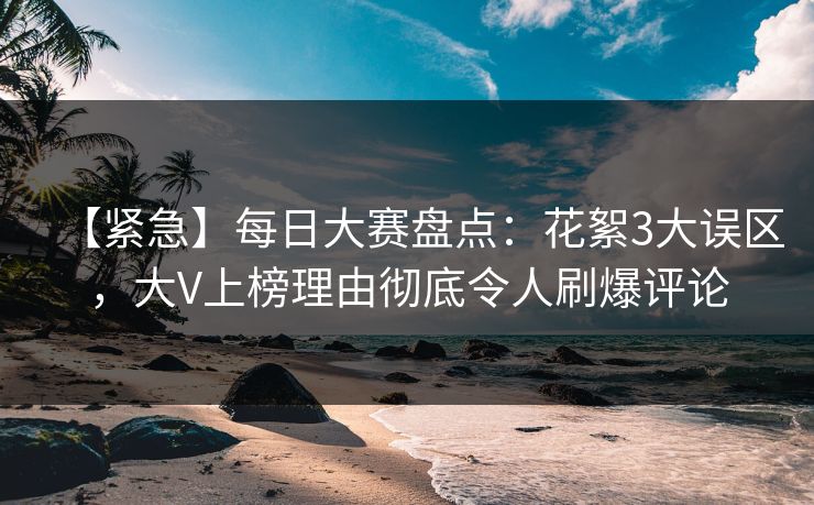 【紧急】每日大赛盘点：花絮3大误区，大V上榜理由彻底令人刷爆评论