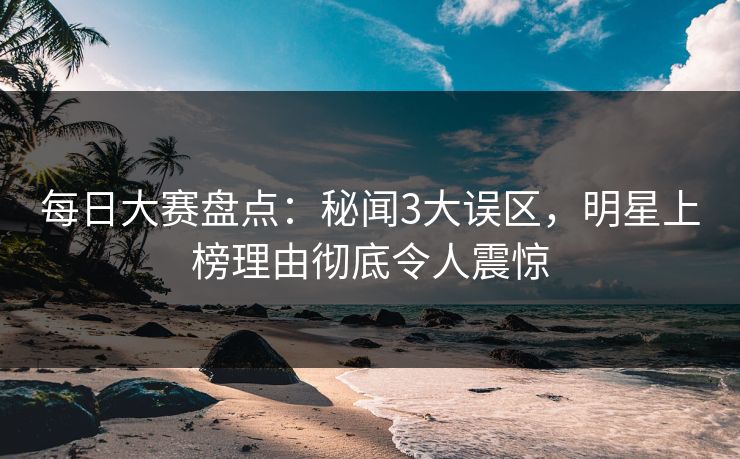 每日大赛盘点：秘闻3大误区，明星上榜理由彻底令人震惊