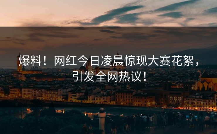 爆料！网红今日凌晨惊现大赛花絮，引发全网热议！