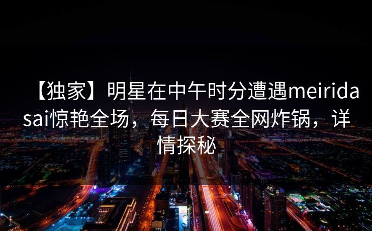 【独家】明星在中午时分遭遇meiridasai惊艳全场，每日大赛全网炸锅，详情探秘