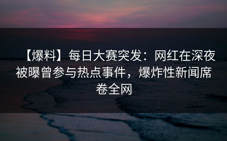 【爆料】每日大赛突发：网红在深夜被曝曾参与热点事件，爆炸性新闻席卷全网