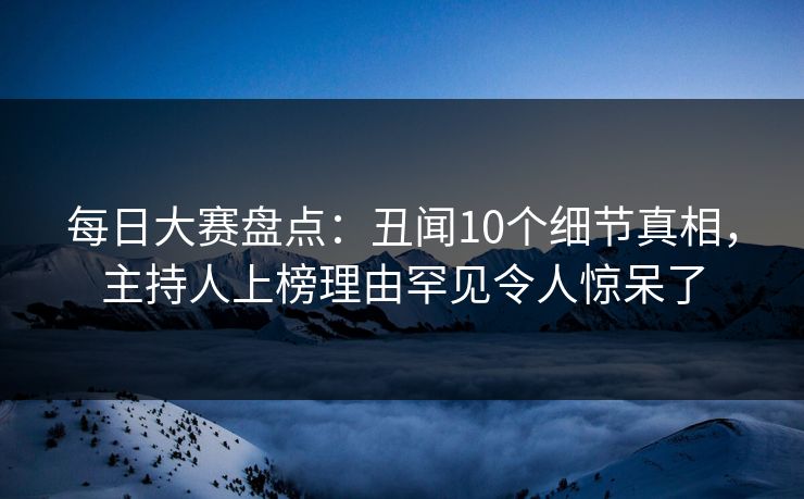 每日大赛盘点：丑闻10个细节真相，主持人上榜理由罕见令人惊呆了