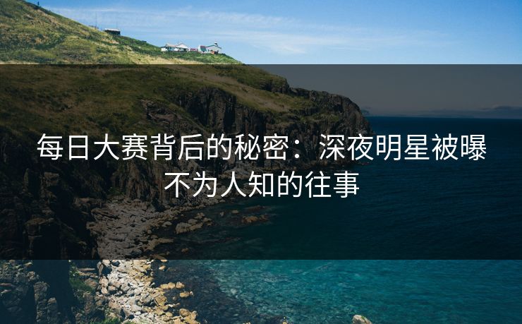 每日大赛背后的秘密：深夜明星被曝不为人知的往事