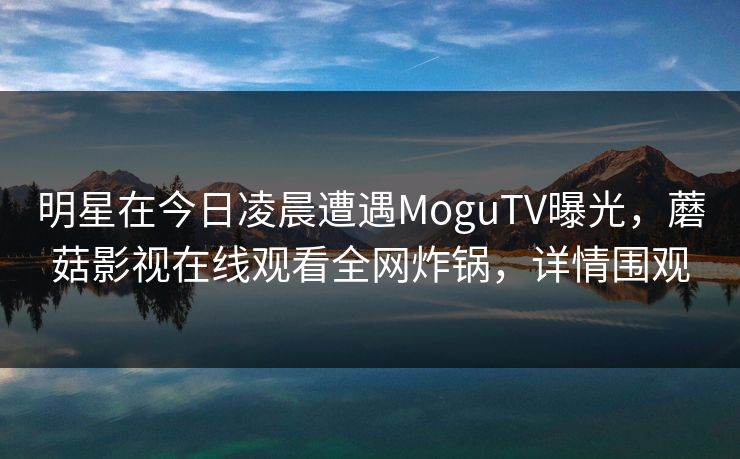 明星在今日凌晨遭遇MoguTV曝光，蘑菇影视在线观看全网炸锅，详情围观