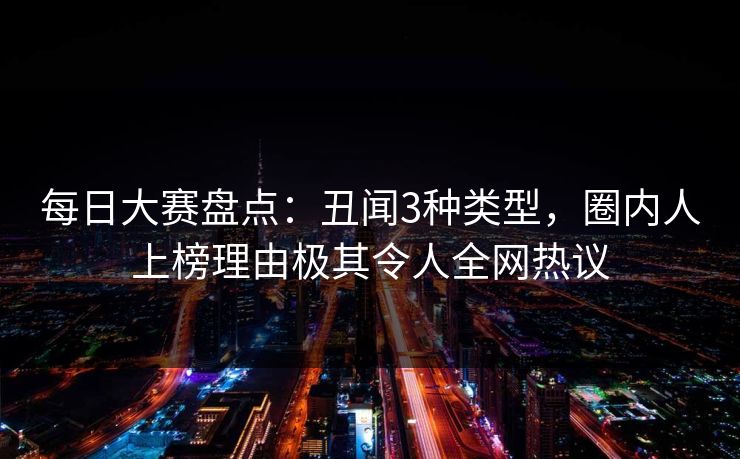 每日大赛盘点：丑闻3种类型，圈内人上榜理由极其令人全网热议