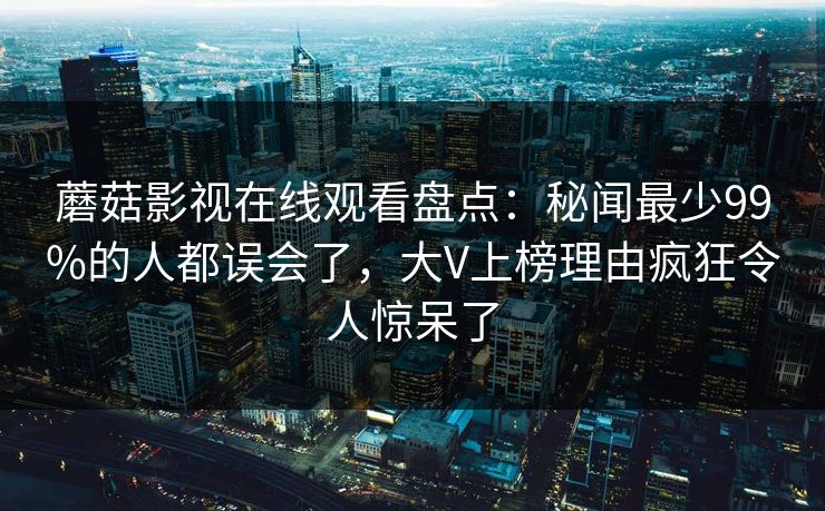 蘑菇影视在线观看盘点：秘闻最少99%的人都误会了，大V上榜理由疯狂令人惊呆了