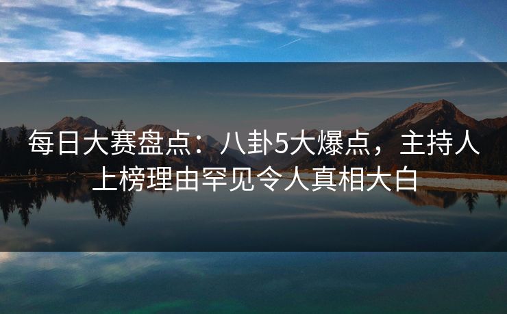 每日大赛盘点：八卦5大爆点，主持人上榜理由罕见令人真相大白