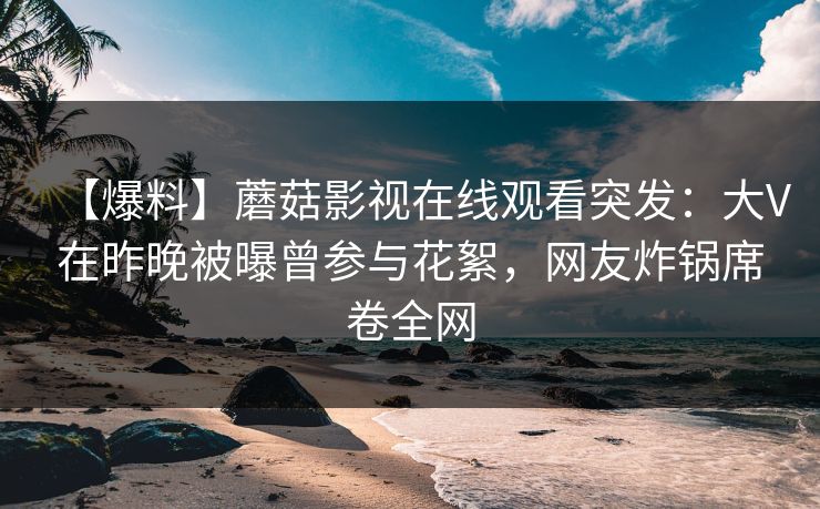 【爆料】蘑菇影视在线观看突发：大V在昨晚被曝曾参与花絮，网友炸锅席卷全网