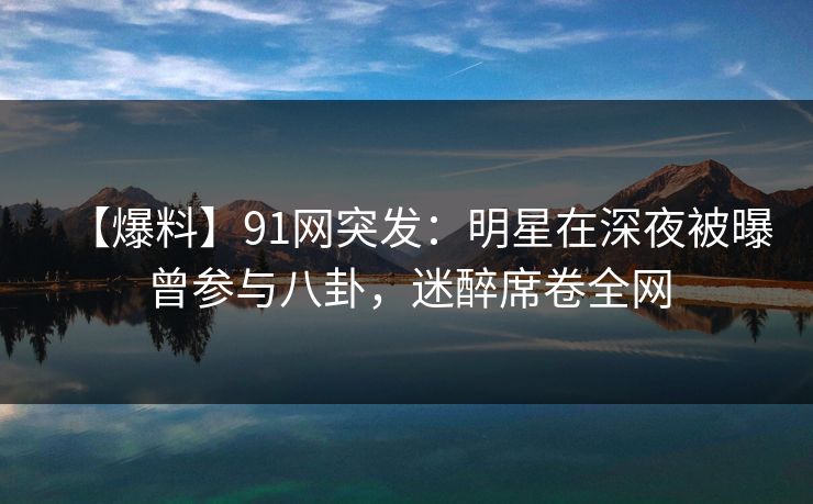 【爆料】91网突发：明星在深夜被曝曾参与八卦，迷醉席卷全网