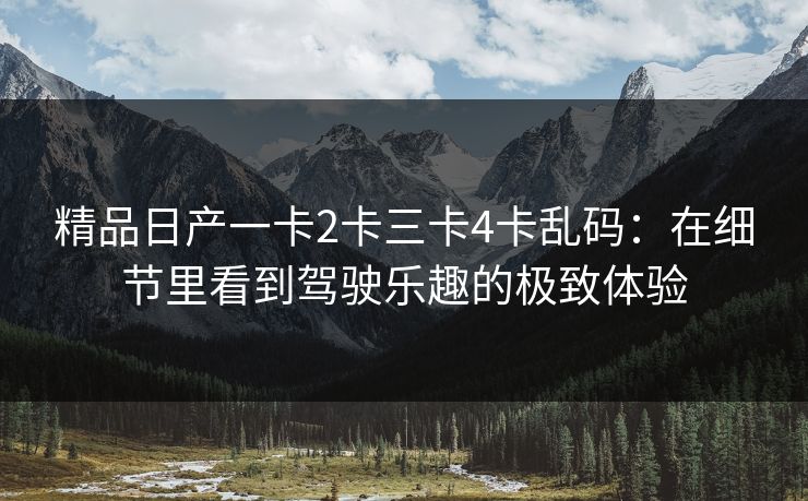 精品日产一卡2卡三卡4卡乱码：在细节里看到驾驶乐趣的极致体验