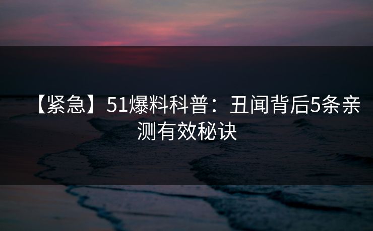 【紧急】51爆料科普：丑闻背后5条亲测有效秘诀