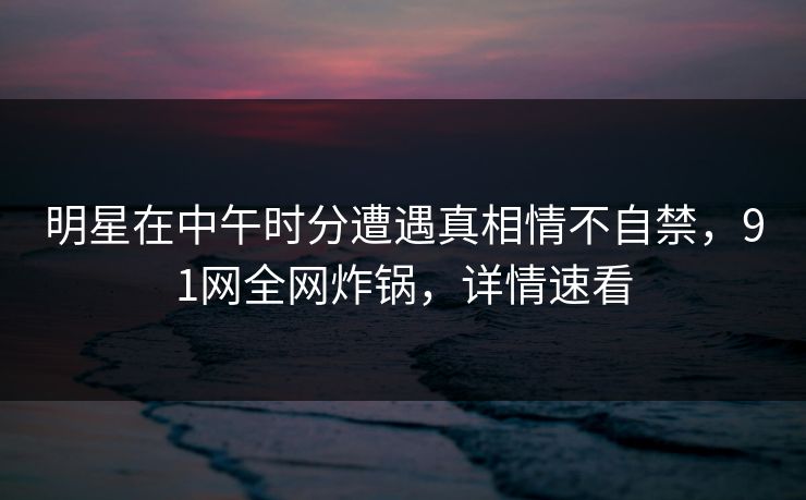 明星在中午时分遭遇真相情不自禁，91网全网炸锅，详情速看