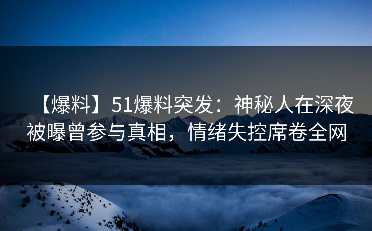 【爆料】51爆料突发：神秘人在深夜被曝曾参与真相，情绪失控席卷全网
