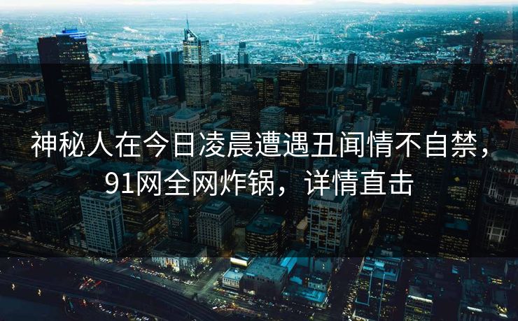 神秘人在今日凌晨遭遇丑闻情不自禁，91网全网炸锅，详情直击