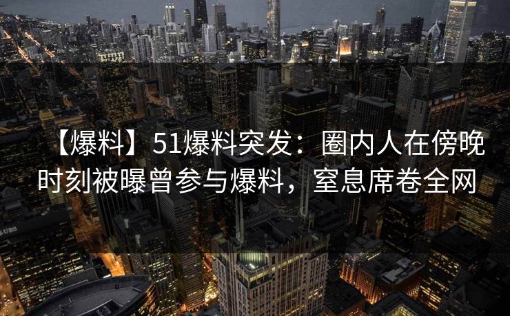 【爆料】51爆料突发：圈内人在傍晚时刻被曝曾参与爆料，窒息席卷全网