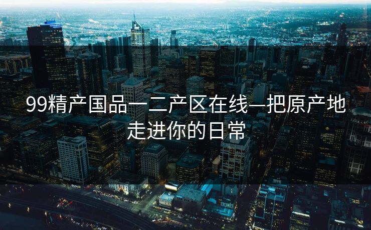 99精产国品一二产区在线—把原产地走进你的日常