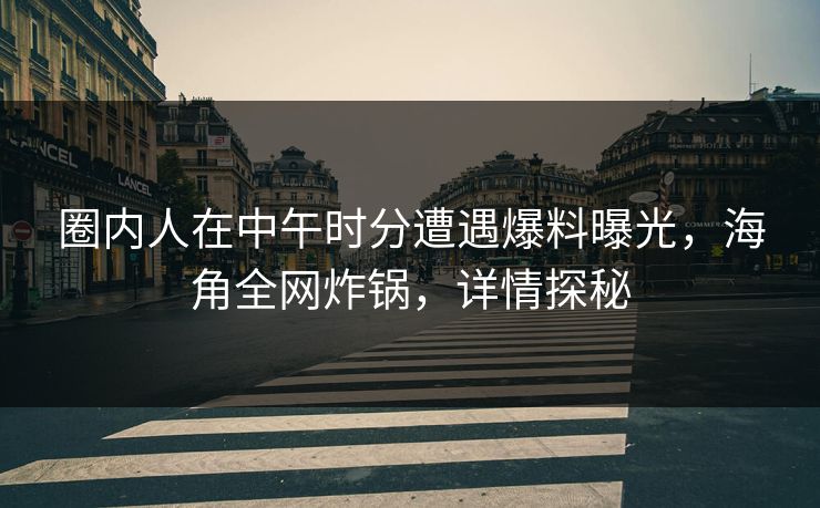 圈内人在中午时分遭遇爆料曝光，海角全网炸锅，详情探秘