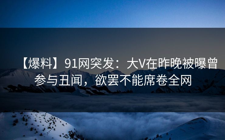 【爆料】91网突发：大V在昨晚被曝曾参与丑闻，欲罢不能席卷全网
