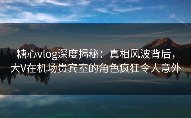 糖心vlog深度揭秘:真相风波背后,大V在机场贵宾室的角色疯狂令人意外