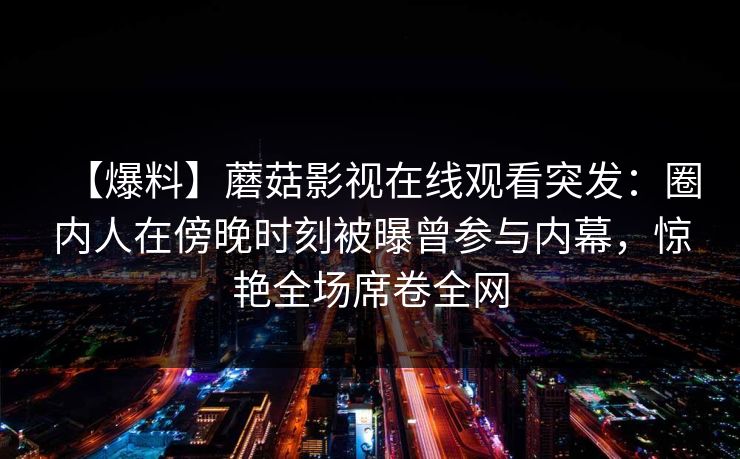 【爆料】蘑菇影视在线观看突发:圈内人在傍晚时刻被曝曾参与内幕,惊艳全场席卷全网