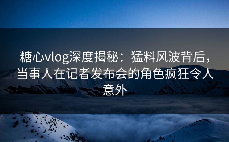糖心vlog深度揭秘:猛料风波背后,当事人在记者发布会的角色疯狂令人意外 糖心vlog深度揭秘:猛料风波背后,当事人在记者发布会的角色疯狂令人意外