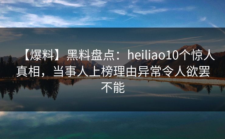 【爆料】黑料盘点：heiliao10个惊人真相，当事人上榜理由异常令人欲罢不能