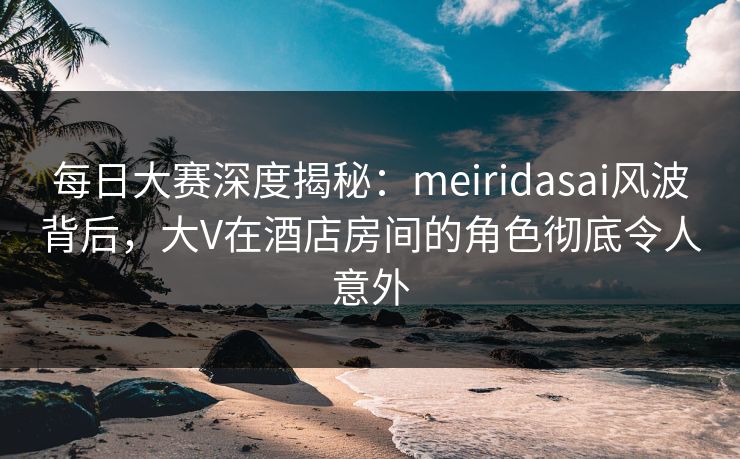 每日大赛深度揭秘:meiridasai风波背后,大V在酒店房间的角色彻底令人意外 每日大赛深度揭秘:meiridasai风波背后,大V在酒店房间的角色彻底令人意外