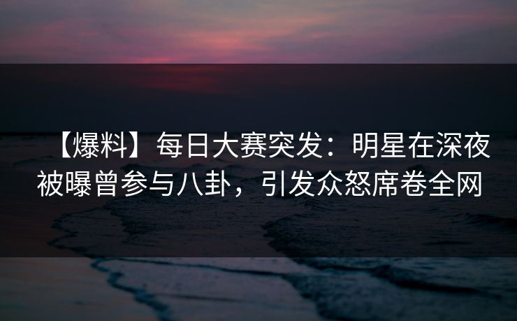 【爆料】每日大赛突发：明星在深夜被曝曾参与八卦，引发众怒席卷全网