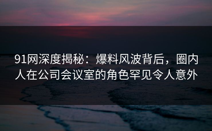 91网深度揭秘:爆料风波背后,圈内人在公司会议室的角色罕见令人意外