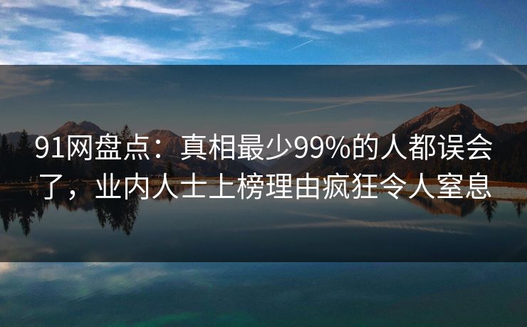 91网盘点：真相最少99%的人都误会了，业内人士上榜理由疯狂令人窒息
