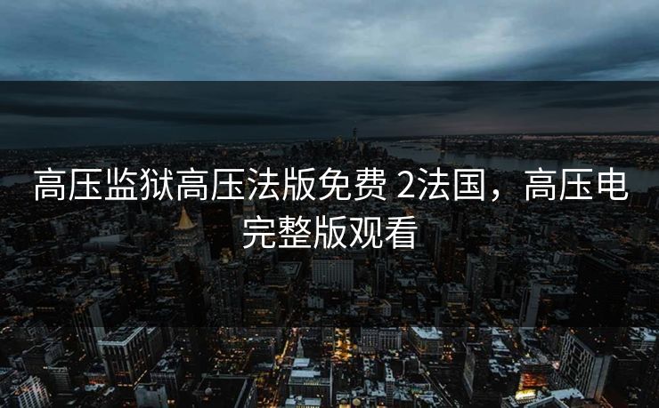 高压监狱高压法版免费 2法国，高压电完整版观看