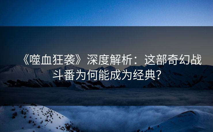 《噬血狂袭》深度解析：这部奇幻战斗番为何能成为经典？