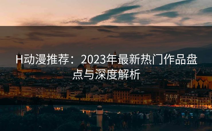 H动漫推荐:2023年最新热门作品盘点与深度解析 H动漫推荐:2023年最新热门作品盘点与深度解析