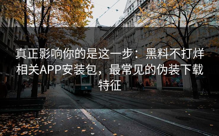 真正影响你的是这一步：黑料不打烊相关APP安装包，最常见的伪装下载特征