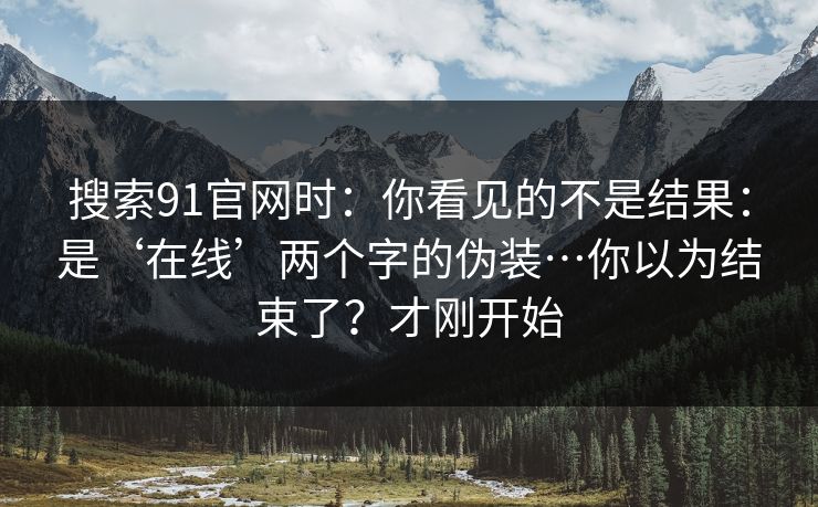 搜索91官网时：你看见的不是结果：是‘在线’两个字的伪装…你以为结束了？才刚开始