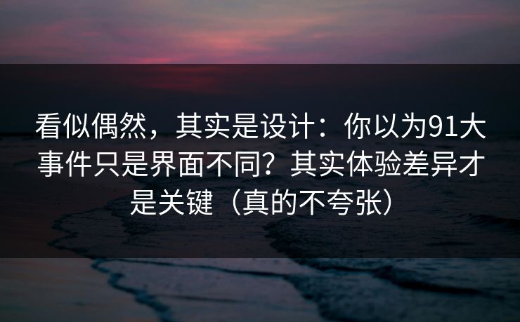 看似偶然，其实是设计：你以为91大事件只是界面不同？其实体验差异才是关键（真的不夸张）