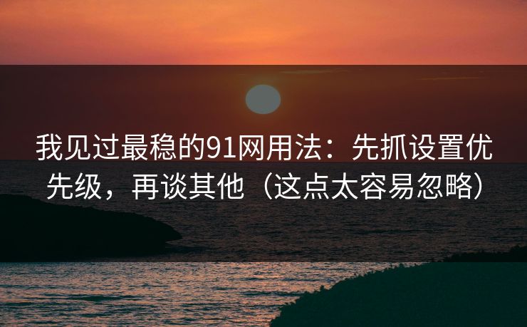 我见过最稳的91网用法：先抓设置优先级，再谈其他（这点太容易忽略）