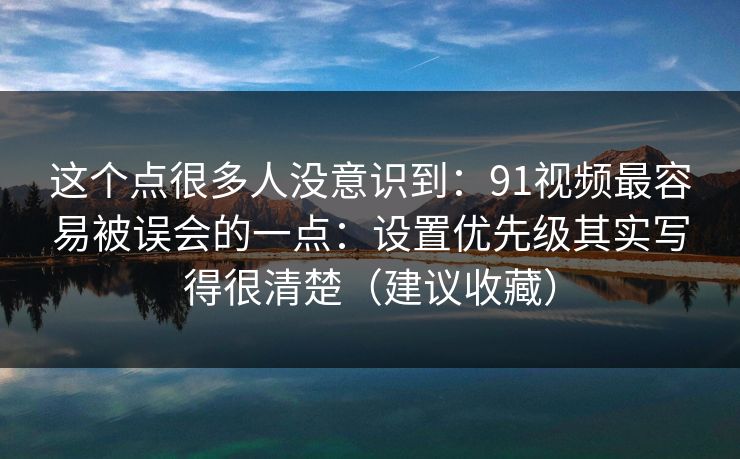 这个点很多人没意识到：91视频最容易被误会的一点：设置优先级其实写得很清楚（建议收藏）
