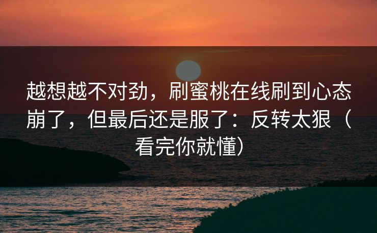 越想越不对劲，刷蜜桃在线刷到心态崩了，但最后还是服了：反转太狠（看完你就懂）