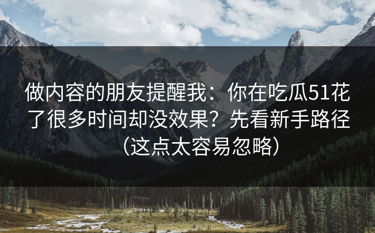 做内容的朋友提醒我:你在吃瓜51花了很多时间却没效果?先看新手路径(这点太容易忽略) 做内容的朋友提醒我:你在吃瓜51花了很多时间却没效果?先看新手路径(这点太容易忽略)